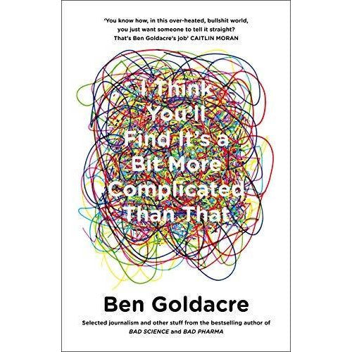 ["9780007505142", "angry", "author", "bad", "bad pharma", "bad science", "ben", "ben goldacre", "ben goldacre books", "ben goldacre books set", "best selling author", "bestsellers", "bestselling", "bestselling authors", "bin", "bit", "book", "charts", "cl0-PTR", "claims", "complicated", "drug", "find", "goldacre", "head", "health", "Health and Fitness", "i think you will find its a bit more complicated than that", "made", "media", "medical", "medicine", "modern", "non-fiction", "pharma", "presents", "preventive", "public health", "read", "science", "science writers", "sciencefor", "time", "times", "uk", "work", "world", "yearfrom", "youll"]